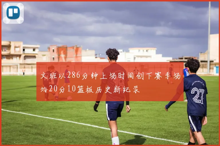 文班以286分钟上场时间创下赛季场均20分10篮板历史新纪录