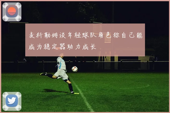 麦科勒姆谈年轻球队角色称自己能成为稳定器助力成长