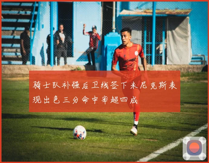 骑士队补强后卫线签下米尼克斯表现出色三分命中率超四成
