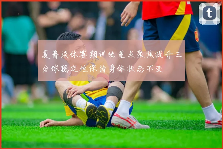 夏普谈休赛期训练重点聚焦提升三分球稳定性保持身体状态不变