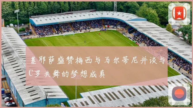 基耶萨盛赞梅西与马尔蒂尼并谈与C罗共舞的梦想成真