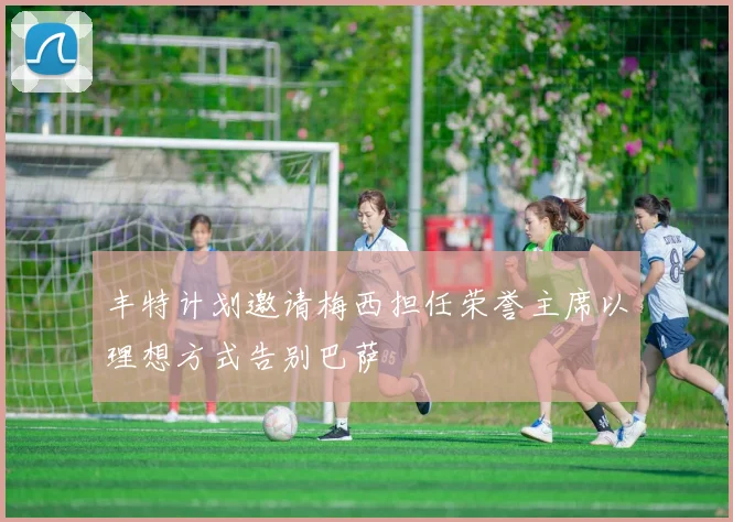 丰特计划邀请梅西担任荣誉主席以理想方式告别巴萨
