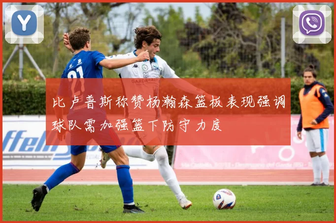 比卢普斯称赞杨瀚森篮板表现强调球队需加强篮下防守力度
