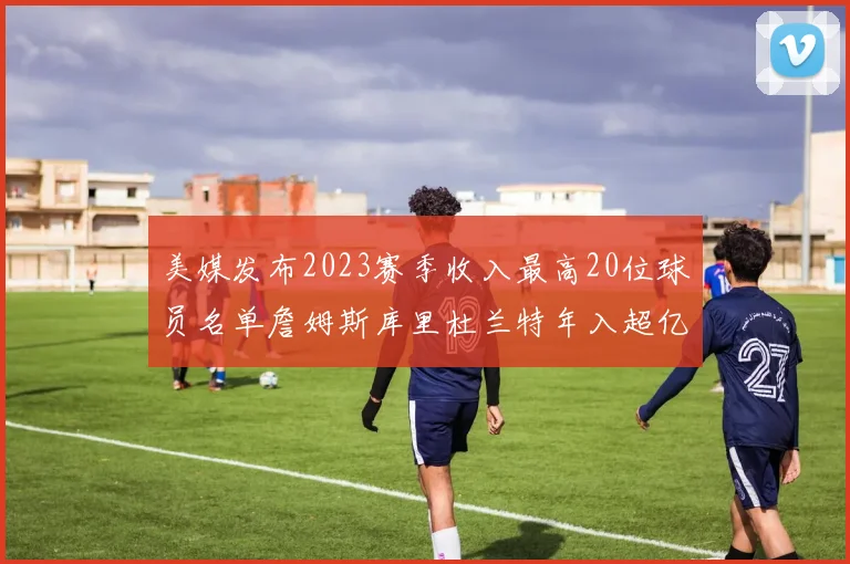 美媒发布2023赛季收入最高20位球员名单詹姆斯库里杜兰特年入超亿