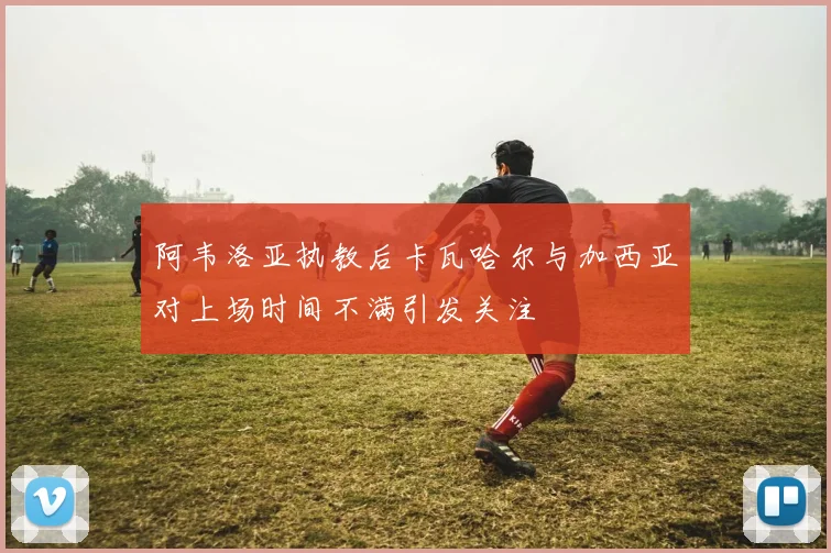 阿韦洛亚执教后卡瓦哈尔与加西亚对上场时间不满引发关注