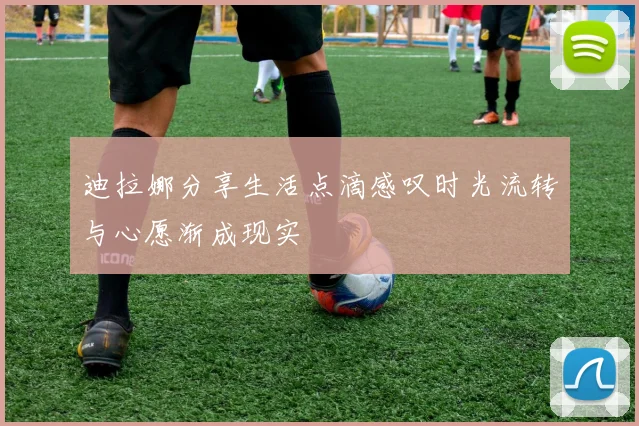 迪拉娜分享生活点滴感叹时光流转与心愿渐成现实