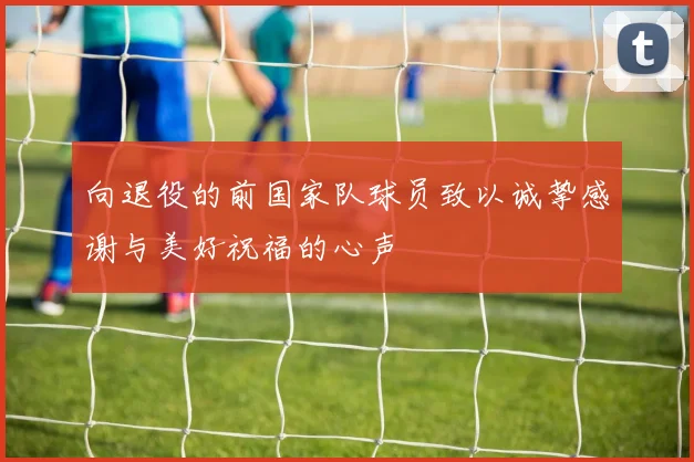 向退役的前国家队球员致以诚挚感谢与美好祝福的心声