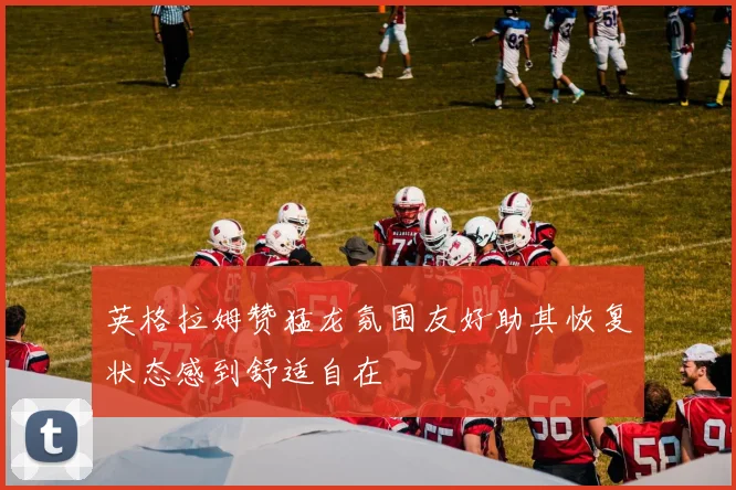 英格拉姆赞猛龙氛围友好助其恢复状态感到舒适自在