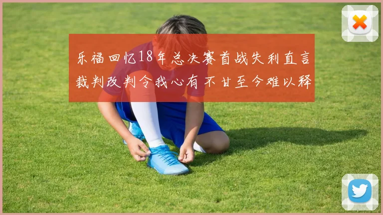 乐福回忆18年总决赛首战失利直言裁判改判令我心有不甘至今难以释怀