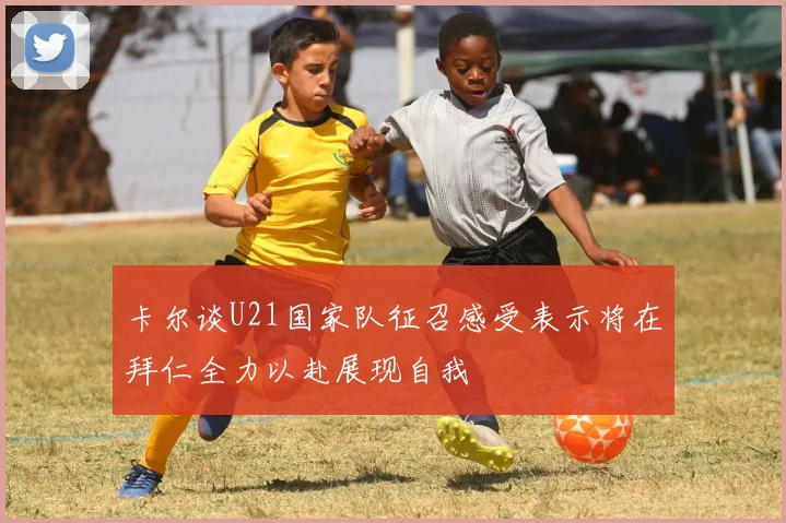 卡尔谈U21国家队征召感受表示将在拜仁全力以赴展现自我