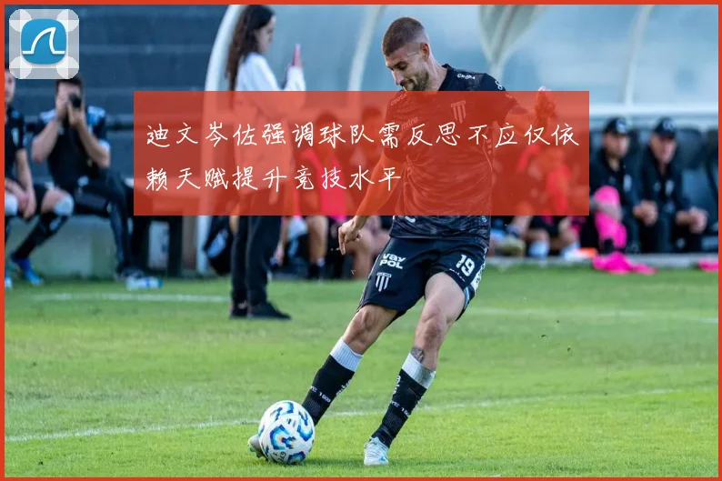 迪文岑佐强调球队需反思不应仅依赖天赋提升竞技水平