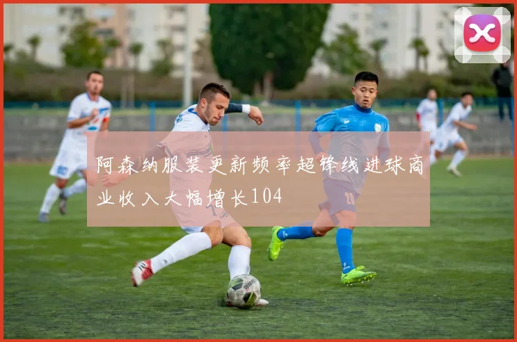 阿森纳服装更新频率超锋线进球商业收入大幅增长104