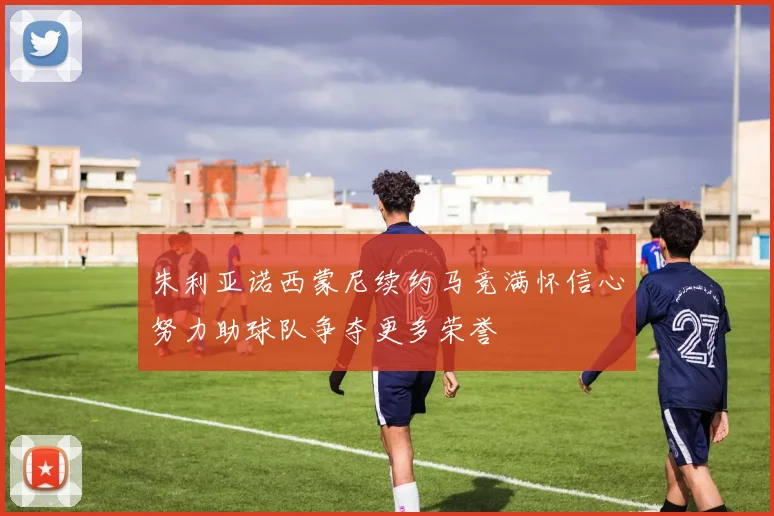 朱利亚诺西蒙尼续约马竞满怀信心努力助球队争夺更多荣誉