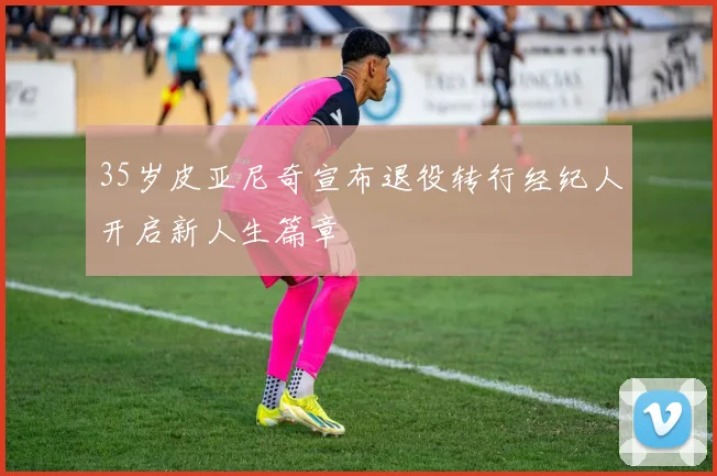 35岁皮亚尼奇宣布退役转行经纪人开启新人生篇章