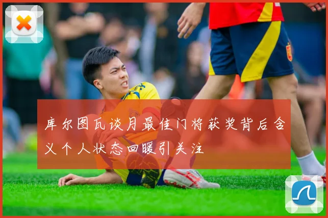 库尔图瓦谈月最佳门将获奖背后含义个人状态回暖引关注