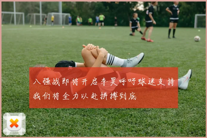 八强战即将开启李昊呼吁球迷支持我们将全力以赴拼搏到底