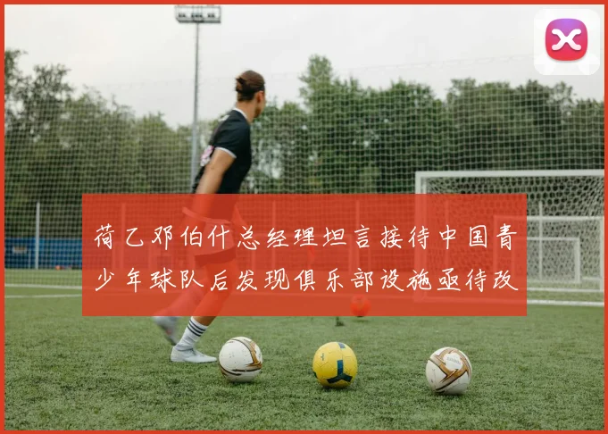 荷乙邓伯什总经理坦言接待中国青少年球队后发现俱乐部设施亟待改善