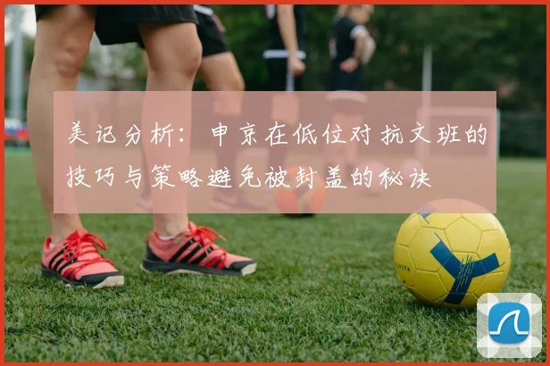 美记分析：申京在低位对抗文班的技巧与策略避免被封盖的秘诀