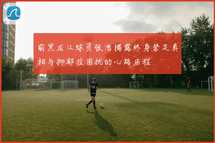 前黑龙江球员张浩揭露终身禁足真相与抑郁症困扰的心路历程