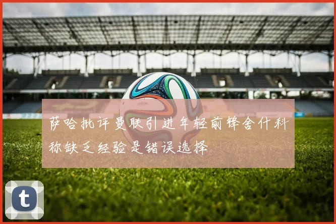 萨哈批评曼联引进年轻前锋舍什科称缺乏经验是错误选择