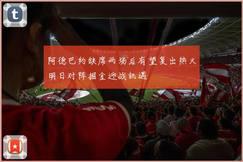 阿德巴约缺席两场后有望复出热火明日对阵掘金迎战机遇