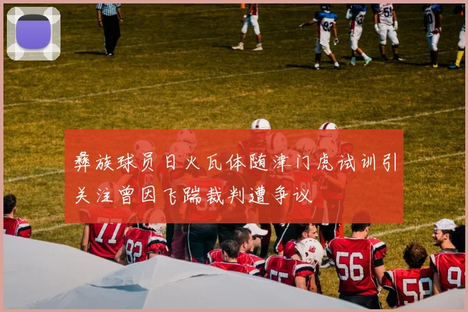 彝族球员日火瓦体随津门虎试训引关注曾因飞踹裁判遭争议