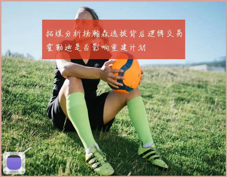 拓媒分析杨瀚森选拔背后逻辑交易霍勒迪是否影响重建计划