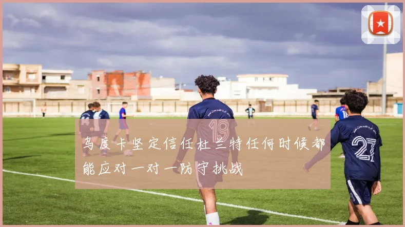 乌度卡坚定信任杜兰特任何时候都能应对一对一防守挑战